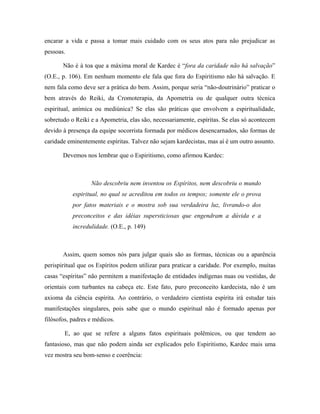 encarar a vida e passa a tomar mais cuidado com os seus atos para não prejudicar as
pessoas.
Não é à toa que a máxima moral de Kardec é “fora da caridade não há salvação”
(O.E., p. 106). Em nenhum momento ele fala que fora do Espiritismo não há salvação. E
nem fala como deve ser a prática do bem. Assim, porque seria “não-doutrinário” praticar o
bem através do Reiki, da Cromoterapia, da Apometria ou de qualquer outra técnica
espiritual, anímica ou mediúnica? Se elas são práticas que envolvem a espiritualidade,
sobretudo o Reiki e a Apometria, elas são, necessariamente, espíritas. Se elas só acontecem
devido à presença da equipe socorrista formada por médicos desencarnados, são formas de
caridade eminentemente espíritas. Talvez não sejam kardecistas, mas aí é um outro assunto.
Devemos nos lembrar que o Espiritismo, como afirmou Kardec:
Não descobriu nem inventou os Espíritos, nem descobriu o mundo
espiritual, no qual se acreditou em todos os tempos; somente ele o prova
por fatos materiais e o mostra sob sua verdadeira luz, livrando-o dos
preconceitos e das idéias supersticiosas que engendram a dúvida e a
incredulidade. (O.E., p. 149)
Assim, quem somos nós para julgar quais são as formas, técnicas ou a aparência
perispiritual que os Espíritos podem utilizar para praticar a caridade. Por exemplo, muitas
casas “espíritas” não permitem a manifestação de entidades indígenas nuas ou vestidas, de
orientais com turbantes na cabeça etc. Este fato, puro preconceito kardecista, não é um
axioma da ciência espírita. Ao contrário, o verdadeiro cientista espírita irá estudar tais
manifestações singulares, pois sabe que o mundo espiritual não é formado apenas por
filósofos, padres e médicos.
E, ao que se refere a alguns fatos espirituais polêmicos, ou que tendem ao
fantasioso, mas que não podem ainda ser explicados pelo Espiritismo, Kardec mais uma
vez mostra seu bom-senso e coerência:
 