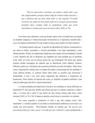 Não nos apressemos, entretanto, em rejeitar a priori tudo o que
não compreendemos, porque estamos longe de conhecer todas essas leis, e
que a Natureza não nos disse ainda todos os seus segredos. O mundo
invisível é um campo de observação ainda novo, do qual seria presunção
pretender haver sondado todas as profundezas, então que novas
maravilhas se revelam sem cessar aos nossos olhos. (O.P., p. 76)
Com base nessa afirmativa, será que Kardec agiria como os kardecistas em relação
às entidades indígenas, à Transcomunicação Instrumental ou à Apometria, taxando tudo a
priori de impureza doutrinária? Ou não mediria esforços para estudar tais fatos espíritas?
O cientista espírita sabe que “a questão da identidade (do Espírito comunicante) é,
por todos os títulos, secundária, e haveria puerilidade a isso ligar importância”, como
afirmou Kardec. Porém, no mediunismo kardecista, nem sempre tal recomendação é levada
a sério. Quantos não são os dirigentes que impedem que uma entidade que se manifesta
como índio ou como um ex-escravo possa dar sua mensagem? Há locais que apenas
aceitam receber mensagens de espíritos que se identificam como médicos, literatos,
filósofos, padres etc. Tal prática não encontra justificativa na obra de Kardec. Além disso,
como o Espiritismo é ciência, deve ser objeto de estudo a comunicação de tais entidades. E
como afirmou Kardec, os espíritos falam sobre todos os assuntos que interessam à
humanidade. E este é um outro ponto importante que diferencia o Espiritismo do
kardecismo. Neste último, na maioria dos casos, os Espíritos só podem confirmar o que
todos já sabem para não ferir a “pureza doutrinária”.
E a bacia semântica do Espiritismo? Ela deve ser confinada ao século XIX para ser
doutrinária? É claro que não. Kardec não afirma que para os espíritos superiores a idéia é
tudo, e a forma não é nada? E que dentro de uma mesma ciência pode haver vários
sistemas? (O.P., p. 33 e 34). A língua se atualiza, assim como os conceitos e os sistemas.
Em suma, enquanto o kardecista vê tudo o que não conhece como “não-
doutrinário”, o cientista espírita vê em todas as manifestações mediúnicas novas luzes e as
estuda sem pré-conceitos. Possivelmente, Kardec ao afirmar que “há pessoas que
encontram perigo por toda a parte e em tudo que não conhecem”, estava profetizando o
 