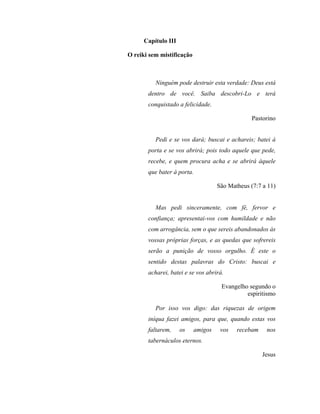 Capítulo III
O reiki sem mistificação
Ninguém pode destruir esta verdade: Deus está
dentro de você. Saiba descobri-Lo e terá
conquistado a felicidade.
Pastorino
Pedi e se vos dará; buscai e achareis; batei à
porta e se vos abrirá; pois todo aquele que pede,
recebe, e quem procura acha e se abrirá àquele
que bater à porta.
São Matheus (7:7 a 11)
Mas pedi sinceramente, com fé, fervor e
confiança; apresentai-vos com humildade e não
com arrogância, sem o que sereis abandonados às
vossas próprias forças, e as quedas que sofrereis
serão a punição de vosso orgulho. É este o
sentido destas palavras do Cristo: buscai e
acharei, batei e se vos abrirá.
Evangelho segundo o
espiritismo
Por isso vos digo: das riquezas de origem
iníqua fazei amigos, para que, quando estas vos
faltarem, os amigos vos recebam nos
tabernáculos eternos.
Jesus
 
