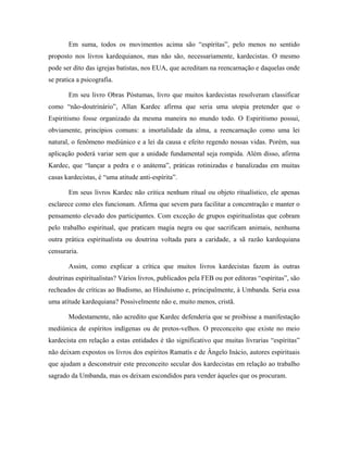 Em suma, todos os movimentos acima são “espíritas”, pelo menos no sentido
proposto nos livros kardequianos, mas não são, necessariamente, kardecistas. O mesmo
pode ser dito das igrejas batistas, nos EUA, que acreditam na reencarnação e daquelas onde
se pratica a psicografia.
Em seu livro Obras Póstumas, livro que muitos kardecistas resolveram classificar
como “não-doutrinário”, Allan Kardec afirma que seria uma utopia pretender que o
Espiritismo fosse organizado da mesma maneira no mundo todo. O Espiritismo possui,
obviamente, princípios comuns: a imortalidade da alma, a reencarnação como uma lei
natural, o fenômeno mediúnico e a lei da causa e efeito regendo nossas vidas. Porém, sua
aplicação poderá variar sem que a unidade fundamental seja rompida. Além disso, afirma
Kardec, que “lançar a pedra e o anátema”, práticas rotinizadas e banalizadas em muitas
casas kardecistas, é “uma atitude anti-espírita”.
Em seus livros Kardec não critica nenhum ritual ou objeto ritualístico, ele apenas
esclarece como eles funcionam. Afirma que sevem para facilitar a concentração e manter o
pensamento elevado dos participantes. Com exceção de grupos espiritualistas que cobram
pelo trabalho espiritual, que praticam magia negra ou que sacrificam animais, nenhuma
outra prática espiritualista ou doutrina voltada para a caridade, a sã razão kardequiana
censuraria.
Assim, como explicar a crítica que muitos livros kardecistas fazem às outras
doutrinas espiritualistas? Vários livros, publicados pela FEB ou por editoras “espíritas”, são
recheados de críticas ao Budismo, ao Hinduismo e, principalmente, à Umbanda. Seria essa
uma atitude kardequiana? Possivelmente não e, muito menos, cristã.
Modestamente, não acredito que Kardec defenderia que se proibisse a manifestação
mediúnica de espíritos indígenas ou de pretos-velhos. O preconceito que existe no meio
kardecista em relação a estas entidades é tão significativo que muitas livrarias “espíritas”
não deixam expostos os livros dos espíritos Ramatís e de Ângelo Inácio, autores espirituais
que ajudam a desconstruir este preconceito secular dos kardecistas em relação ao trabalho
sagrado da Umbanda, mas os deixam escondidos para vender àqueles que os procuram.
 