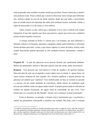 estão preparados para acreditar no poder mental que possuem. Poucos sabem que a mente é
uma poderosa usina. Poucos sabem que é possível direcionar nossa energia para diferentes
fins, inclusive ajudar na cura de um irmão enfermo, desde que este tenha o merecimento
para ser curado através da imposição das mãos, pois nenhuma técnica, incluindo o Reiki, é
capaz de transcender a Lei do carma e o livre-arbítrio.
Todos, cristãos ou não, sabem que a plantação é livre, mas a colheita será sempre
obrigatória. O que não significa que Deus seja punitivo, apenas que existe uma verdadeira
justiça cósmica regendo o universo.
A energia utilizada no Reiki é a mesma que o ser humano, nas mais diferentes e
distantes culturas e civilizações, aprendeu a manipular, dando nomes diferentes e utilizando
formas distintas para tanto. Assim, o que menos importa é o nome da técnica. Porém, todas
sempre funcionarão quando apresentar as três condições básicas: pensamento, vontade e
amor.
Pergunta 02 – A cada dia aparecem novas pessoas dizendo que canalizaram símbolos.
Muitos são patenteados, inclusive. Mas pelo exposto, eles não seriam, então, necessários?
Resposta – Esse processo que você descreve é fruto do orgulho e do egoísmo humano.
Deus não pára de criar um só segundo e nunca repete uma só criação. E, apesar disso, ele
nunca assinou nenhuma de suas criações. Só o homem orgulhoso e egoísta pensaria em
patentear um símbolo que “canalizou”. Esse símbolo pode, de fato, ter existido no passado
e a pessoa, em um estado ampliado de consciência, obtido através da meditação, pode
acessar este símbolo criado em algum tempo remoto. A própria pessoa pode ter utilizado tal
símbolo em alguma encarnação, em algum ritual da comunidade em que viveu. Você
mesmo não via o crucifixo de São Damião7
, mesmo sem o conhecer na atual encarnação?
Como já dissemos, no passado, o homem criava instrumentos que o auxiliavam a
manter seu pensamento concentrado e canalizar sua vontade. Mas hoje, com a evolução
7
O espírito comunicante se refere ao crucifixo bizantino que ornava a capela de Assis, onde São Francisco
teve suas primeiras revelações espirituais. Durante muito tempo vi tal crucifixo em minha mente, sem saber o
que o mesmo significava. Quando soube que eu já havia sido um franciscano, por volta do século XVI, e ao
descobrir que a imagem mental que eu via representava um ícone franciscano, nunca mais a vi.
 