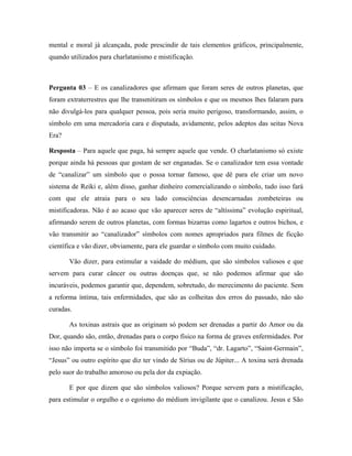 mental e moral já alcançada, pode prescindir de tais elementos gráficos, principalmente,
quando utilizados para charlatanismo e mistificação.
Pergunta 03 – E os canalizadores que afirmam que foram seres de outros planetas, que
foram extraterrestres que lhe transmitiram os símbolos e que os mesmos lhes falaram para
não divulgá-los para qualquer pessoa, pois seria muito perigoso, transformando, assim, o
símbolo em uma mercadoria cara e disputada, avidamente, pelos adeptos das seitas Nova
Era?
Resposta – Para aquele que paga, há sempre aquele que vende. O charlatanismo só existe
porque ainda há pessoas que gostam de ser enganadas. Se o canalizador tem essa vontade
de “canalizar” um símbolo que o possa tornar famoso, que dê para ele criar um novo
sistema de Reiki e, além disso, ganhar dinheiro comercializando o símbolo, tudo isso fará
com que ele atraia para o seu lado consciências desencarnadas zombeteiras ou
mistificadoras. Não é ao acaso que vão aparecer seres de “altíssima” evolução espiritual,
afirmando serem de outros planetas, com formas bizarras como lagartos e outros bichos, e
vão transmitir ao “canalizador” símbolos com nomes apropriados para filmes de ficção
científica e vão dizer, obviamente, para ele guardar o símbolo com muito cuidado.
Vão dizer, para estimular a vaidade do médium, que são símbolos valiosos e que
servem para curar câncer ou outras doenças que, se não podemos afirmar que são
incuráveis, podemos garantir que, dependem, sobretudo, do merecimento do paciente. Sem
a reforma íntima, tais enfermidades, que são as colheitas dos erros do passado, não são
curadas.
As toxinas astrais que as originam só podem ser drenadas a partir do Amor ou da
Dor, quando são, então, drenadas para o corpo físico na forma de graves enfermidades. Por
isso não importa se o símbolo foi transmitido por “Buda”, “dr. Lagarto”, “Saint-Germain”,
“Jesus” ou outro espírito que diz ter vindo de Sírius ou de Júpiter... A toxina será drenada
pelo suor do trabalho amoroso ou pela dor da expiação.
E por que dizem que são símbolos valiosos? Porque servem para a mistificação,
para estimular o orgulho e o egoísmo do médium invigilante que o canalizou. Jesus e São
 