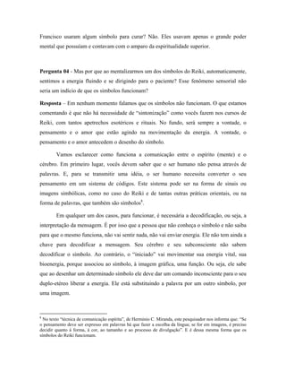 Francisco usaram algum símbolo para curar? Não. Eles usavam apenas o grande poder
mental que possuíam e contavam com o amparo da espiritualidade superior.
Pergunta 04 - Mas por que ao mentalizarmos um dos símbolos do Reiki, automaticamente,
sentimos a energia fluindo e se dirigindo para o paciente? Esse fenômeno sensorial não
seria um indício de que os símbolos funcionam?
Resposta – Em nenhum momento falamos que os símbolos não funcionam. O que estamos
comentando é que não há necessidade de “sintonização” como vocês fazem nos cursos de
Reiki, com tantos apetrechos esotéricos e rituais. No fundo, será sempre a vontade, o
pensamento e o amor que estão agindo na movimentação da energia. A vontade, o
pensamento e o amor antecedem o desenho do símbolo.
Vamos esclarecer como funciona a comunicação entre o espírito (mente) e o
cérebro. Em primeiro lugar, vocês devem saber que o ser humano não pensa através de
palavras. E, para se transmitir uma idéia, o ser humano necessita converter o seu
pensamento em um sistema de códigos. Este sistema pode ser na forma de sinais ou
imagens simbólicas, como no caso do Reiki e de tantas outras práticas orientais, ou na
forma de palavras, que também são símbolos8
.
Em qualquer um dos casos, para funcionar, é necessária a decodificação, ou seja, a
interpretação da mensagem. É por isso que a pessoa que não conheça o símbolo e não saiba
para que o mesmo funciona, não vai sentir nada, não vai enviar energia. Ele não tem ainda a
chave para decodificar a mensagem. Seu cérebro e seu subconsciente não sabem
decodificar o símbolo. Ao contrário, o “iniciado” vai movimentar sua energia vital, sua
bioenergia, porque associou ao símbolo, à imagem gráfica, uma função. Ou seja, ele sabe
que ao desenhar um determinado símbolo ele deve dar um comando inconsciente para o seu
duplo-etéreo liberar a energia. Ele está substituindo a palavra por um outro símbolo, por
uma imagem.
8
No texto “técnica de comunicação espírita”, de Herminio C. Miranda, este pesquisador nos informa que: “Se
o pensamento deve ser expresso em palavras há que fazer a escolha da língua; se for em imagens, é preciso
decidir quanto à forma, à cor, ao tamanho e ao processo de divulgação”. E é dessa mesma forma que os
símbolos do Reiki funcionam.
 