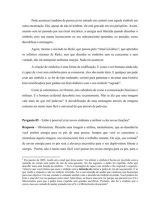 Pode acontecer também da pessoa já ter entrado em contato com aquele símbolo em
outra encarnação. Daí, apesar de não se lembrar, ele está gravado em seu perispírito. Assim,
mesmo sem ter passado por um ritual iniciático, a energia será liberada quando desenhar o
símbolo, pois sua mente inconsciente ou seu subconsciente aprendeu, no passado, como
decodificar a mensagem.
Agora, mesmo o iniciado no Reiki, que passou pelo “ritual iniciático”, que aprendeu
os infinitos sistemas de Reiki, mas que desenha os símbolos sem se concentrar e sem
vontade, não irá manipular nenhuma energia. Nada irá acontecer.
A criação de símbolos é uma forma de codificação. E como o ser humano ainda não
é capaz de viver sem símbolos para se comunicar, eles são muito úteis. E qualquer um pode
criar um símbolo e, se for do tipo malandro, correrá para patentear e inventar uma história
bem mistificadora para ganhar um bom dinheiro com o seu símbolo “sagrado”.
Como já salientamos, no Oriente, esta sabedoria de como a comunicação funciona é
milenar. E o homem ocidental descobriu isso, recentemente. Não se diz que uma imagem
vale mais do que mil palavras? A decodificação de uma mensagem através de imagens
costuma ser muito mais fácil e universal do que através de palavras.
Pergunta 05 – Então é possível criar novos símbolos e atribuir a eles novas funções?
Resposta – Obviamente. Desenhe uma imagem e atribua, mentalmente, que ao desenhá-la
você emitirá energia para os pés de uma pessoa. Sempre que você se concentrar e
mentalizar aquela imagem, seu inconsciente fará o trabalho restante. Ou seja, sua vontade9
de enviar energia para os pés será a alavanca necessária para o seu duplo-etéreo liberar a
energia. Porém, não é muito mais fácil você pensar em enviar energia para os pés, para o
9
Em janeiro de 2005, recebi um e-mail que dizia assim: “eu utilizei o símbolo Cho-ku-rei invertido com a
intenção de extrair uma pedra do rim de uma paciente. No dia seguinte, a pedra foi expelida. Acho que
descobri mais uma função do símbolo...” Eu li a mensagem do rapaz com carinho e lhe respondi o seguinte:
“observe que você relatou que usou o símbolo com a intenção de extrair a pedra do rim de sua paciente. É aí
que reside a resposta e não no símbolo invertido. Foi a sua intenção de ajudar que canalizou sua bioenergia
para esse objetivo. Foi sua vontade e comando mental e não o desenho do símbolo invertido. Você poderia ter
feito o sinal da Cruz ou qualquer outro sinal. Além disso, se houve esta cura, foi porque sua paciente teve Fé e
Merecimento para que a pedra fosse expelida sem grandes sacrifícios. Portanto, não foi o símbolo que a
curou, mas sua vontade de ajudar somada com a Fé e o Merecimento da paciente”.
 