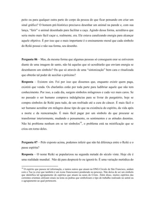 peito ou para qualquer outra parte do corpo da pessoa do que ficar pensando em criar um
sinal gráfico? O homem pré-histórico precisava desenhar um animal na parede e, com sua
lança, “ferir” o animal desenhado para facilitar a caça. Agindo dessa forma, acreditava que
seria muito mais fácil caçar e, realmente, era. Ele estava canalizando energia para alcançar
aquele objetivo. É por isso que o mais importante é o ensinamento moral que cada símbolo
do Reiki possui e não sua forma, seu desenho.
Pergunta 06 – Mas, da mesma forma que algumas pessoas só conseguem orar se estiverem
diante de uma imagem de santo, não há aquelas que só acreditarão que enviam energia se
desenharem um símbolo? Ou que só através de uma “sintonização” bem cara e ritualizada
que obterão tal poder de auxiliar o próximo?
Resposta – Existem sim. Foi por isso que dissemos que, enquanto existir quem paga,
existirá que venda. Os charlatões estão por toda parte para ludibriar aquele que não tem
conhecimento. Por isso, a cada dia, surgem símbolos milagrosos e cada vez mais caros. Se
no passado o ser humano comprava indulgências para se livrar do purgatório, hoje se
compra símbolos de Reiki para tudo, de um resfriado até a cura do câncer. É mais fácil o
ser humano acreditar em milagres desse tipo do que na existência do espírito, da vida após
a morte e da reencarnação. É mais fácil pagar por um símbolo do que procurar se
transformar interiormente, mudando o pensamento, os sentimentos e as atitudes doentias.
Não há problema nenhum em se ter símbolos10
, o problema está na mistificação que se
criou em torno deles.
Pergunta 07 – Pelo exposto acima, podemos inferir que não há diferença entre o Reiki e o
passe espírita?
Resposta – O nome Reiki se popularizou na segunda metade do século vinte. Hoje ele é
uma realidade mundial. Não dá para desprezá-lo ou ignorá-lo. É uma variação metódica do
10
O espírito que passou tal informação, e tantos outros que atuam na ONG Círculo de São Francisco, andam
com o Tao (a cruz que também é um ícone franciscano) pendurado no pescoço. Não deixa de ser um símbolo
que identifica tal agrupamento de espíritos que atuam na seara do Cristo. Além disso, muitos espíritos das
correntes orientais utilizam sinais na testa ou pedras que simbolizam o tipo de trabalho realizado no astral ou
o agrupamento ao qual pertencem.
 