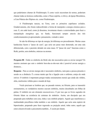 que poderíamos chamar de Fluidoterapia. E como vocês necessitam de nomes, poderiam
chamar todas as técnicas conhecidas, como o Passe espírita, o Johrey, da Igreja Messiânica,
a Cura Prânica dos filipinos etc. como Fluidoterapia.
A Fluidoterapia nasceu, na Terra, com os primeiros capelianos exilados.
Gradativamente, eles foram redescobrindo a forma de manipular a energia cósmica para a
cura. E, em cada local, como já dissemos, inventaram rituais e exterioridades para fazer a
manipulação energética que, no fundo, funcionará sempre através dos três
condicionamentos já apresentados: pensamento, vontade e amor.
Se não há diferença no tipo de energia, há diferença no procedimento. Muitas casas
kardecistas fazem o “passe de cura”, que seria um passe mais demorado, em uma sala
diferenciada, com o paciente deitado em uma maca. O “passe de cura” funciona como o
Reiki, porém, sem símbolos, músicas ou aromas.
Pergunta 08 - Então os símbolos do Reiki não são necessários para se enviar energia? Os
mestres ensinam que sem o símbolo hon-sha-ze-sho-nen não é possível enviar energia a
distancia...
Resposta - Para se enviar energia não é necessário símbolos, nem para a pessoa presente à
sessão ou a distância. É a nossa mente que faz a ligação com o enfermo, esteja ele onde
estiver. O símbolo é importante porque traduz ensinamentos morais que ainda são válidos,
aliás, muitíssimo válidos para o mundo de hoje.
Vocês precisam se lembrar que, no passado remoto, no Oriente, para se transmitir
ensinamentos, os verdadeiros mestres usavam símbolos, muitos desenhados em folhas de
palma. O símbolo era um elemento mnemotécnico. É por isso que os livros sagrados do
Oriente falam na existência de centenas de símbolos. Assim, um discípulo que era
preparado para trabalhar com cura, tinha o seu símbolo próprio. Aquele que manifestava a
mediunidade psicofônica tinha também o seu símbolo. Aquele que seria uma espécie de
hipnotizador, preparado para fazer regressão ou projeção astral, tinha outro, aquele que
estava desenvolvendo a psicometria também... E assim por diante.
 