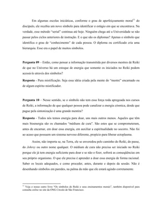 Em algumas escolas iniciáticas, conforme o grau de aperfeiçoamento moral11
do
discípulo, ele recebia um novo símbolo para identificar o estágio em que se encontrava. Na
verdade, esse método “serial” continua até hoje. Ninguém chega até a Universidade se não
passar pelos ciclos anteriores de instrução. E o que são os diplomas? Apenas o símbolo que
identifica o grau de “conhecimento” de cada pessoa. O diploma ou certificado cria uma
hierarquia. Esse era o papel de muitos símbolos.
Pergunta 09 – Então, como pensar a informação transmitida por diversos mestres de Reiki
de que no Universo há um estoque de energia que somente os iniciados no Reiki podem
acessá-lo através dos símbolos?
Resposta - Pura mistificação. Seja essa idéia criada pela mente do “mestre” encarnado ou
de algum espírito mistificador.
Pergunta 10 – Nesse sentido, se o símbolo não tem essa força toda apregoada nos cursos
de Reiki, a informação de que qualquer pessoa pode canalizar a energia cósmica, desde que
pague pela sintonização é uma grande mentira?
Resposta - Todos nós temos energia para doar, uns mais outros menos. Aqueles que têm
mais bioenergia são os chamados “médiuns de cura”. São estes que se comprometeram,
antes de encarnar, em doar essa energia, em auxiliar a espiritualidade no socorro. Não foi
ao acaso que possuem um sistema nervoso diferente, propício para liberar ectoplasma.
Assim, não importa se, na Terra, ele se enveredou pelo caminho do Reiki, do passe,
do Johrey ou outro nome qualquer. O médium de cura não precisa ser iniciado no Reiki
porque ele já tem energia suficiente para doar e se não o fizer, sofrerá as conseqüências em
seu próprio organismo. O que ele precisa é aprender a doar essa energia de forma racional.
Saber os locais adequados, e como proceder, antes, durante e depois da sessão. Não é
desenhando símbolos em paredes, na palma da mão que ele estará agindo corretamente.
11
Veja o nosso outro livro “Os símbolos do Reiki e seus ensinamentos morais”, também disponível para
consulta online no site da ONG Círculo de São Francisco.
 