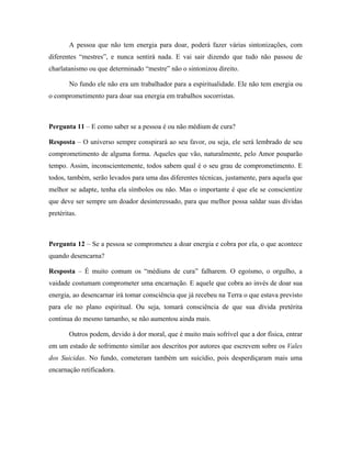 A pessoa que não tem energia para doar, poderá fazer várias sintonizações, com
diferentes “mestres”, e nunca sentirá nada. E vai sair dizendo que tudo não passou de
charlatanismo ou que determinado “mestre” não o sintonizou direito.
No fundo ele não era um trabalhador para a espiritualidade. Ele não tem energia ou
o comprometimento para doar sua energia em trabalhos socorristas.
Pergunta 11 – E como saber se a pessoa é ou não médium de cura?
Resposta – O universo sempre conspirará ao seu favor, ou seja, ele será lembrado de seu
comprometimento de alguma forma. Aqueles que vão, naturalmente, pelo Amor pouparão
tempo. Assim, inconscientemente, todos sabem qual é o seu grau de comprometimento. E
todos, também, serão levados para uma das diferentes técnicas, justamente, para aquela que
melhor se adapte, tenha ela símbolos ou não. Mas o importante é que ele se conscientize
que deve ser sempre um doador desinteressado, para que melhor possa saldar suas dívidas
pretéritas.
Pergunta 12 – Se a pessoa se comprometeu a doar energia e cobra por ela, o que acontece
quando desencarna?
Resposta – É muito comum os “médiuns de cura” falharem. O egoísmo, o orgulho, a
vaidade costumam comprometer uma encarnação. E aquele que cobra ao invés de doar sua
energia, ao desencarnar irá tomar consciência que já recebeu na Terra o que estava previsto
para ele no plano espiritual. Ou seja, tomará consciência de que sua dívida pretérita
continua do mesmo tamanho, se não aumentou ainda mais.
Outros podem, devido à dor moral, que é muito mais sofrível que a dor física, entrar
em um estado de sofrimento similar aos descritos por autores que escrevem sobre os Vales
dos Suicidas. No fundo, cometeram também um suicídio, pois desperdiçaram mais uma
encarnação retificadora.
 