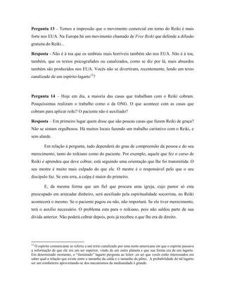Pergunta 13 – Temos a impressão que o movimento comercial em torno do Reiki é mais
forte nos EUA. Na Europa há um movimento chamado de Free Reiki que defende a difusão
gratuita do Reiki...
Resposta - Não é á toa que os umbrais mais horríveis também são nos EUA. Não é à toa,
também, que os textos psicografados ou canalizados, como se diz por lá, mais absurdos
também são produzidos nos EUA. Vocês não se divertiram, recentemente, lendo um texto
canalizado de um espírito-lagarto12
?
Pergunta 14 – Hoje em dia, a maioria das casas que trabalham com o Reiki cobram.
Pouquíssimas realizam o trabalho como o da ONG. O que acontece com as casas que
cobram para aplicar reiki? O paciente não é auxiliado?
Resposta – Em primeiro lugar quem disse que são poucas casas que fazem Reiki de graça?
Não se sintam orgulhosos. Há muitos locais fazendo um trabalho caritativo com o Reiki, e
sem alarde.
Em relação à pergunta, tudo dependerá do grau de compreensão da pessoa e do seu
merecimento, tanto do reikiano como do paciente. Por exemplo, aquele que fez o curso de
Reiki e aprendeu que deve cobrar, está seguindo uma orientação que lhe foi transmitida. O
seu mestre é muito mais culpado do que ele. O mestre é o responsável pelo que o seu
discípulo faz. Se este erra, a culpa é maior do primeiro.
E, da mesma forma que um fiel que procura uma igreja, cujo pastor só esta
preocupado em arrecadar dinheiro, será auxiliado pela espiritualidade socorrista, no Reiki
acontecerá o mesmo. Se o paciente pagou ou não, não importará. Se ele tiver merecimento,
terá o auxílio necessário. O problema esta para o reikiano, pois não saldou parte de sua
divida anterior. Não poderá cobrar depois, pois já recebeu o que lhe era de direito.
12
O espírito comunicante se referiu a um texto canalizado por uma norte-americana em que o espírito passava
a informação de que ele era um ser superior, vindo de um outro planeta e que sua forma era de um lagarto.
Em determinado momento, o “iluminado” lagarto pergunta ao leitor: eu sei que vocês estão interessados em
saber qual a relação que existe entre o tamanho da calda e o tamanho do pênis. A probabilidade do tal lagarto
ser um zombeteiro aproveitando-se dos mecanismos da mediunidade é grande.
 