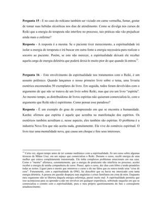 Pergunta 15 - E no caso do reikiano também ser viciado em carne vermelha, fumar, gostar
de tomar suas bebidas alcoólicas nos dias de atendimento. Como se divulga nos cursos de
Reiki que a energia do terapeuta não interfere no processo, tais práticas não vão prejudicar
ainda mais o enfermo?
Resposta - A resposta é a mesma. Se o paciente tiver merecimento, a espiritualidade irá
isolar a energia do terapeuta e irá buscar em outra fonte a energia necessária para realizar o
socorro ao paciente. Porém, se este não merecer, a espiritualidade deixará ele receber
aquela carga de energia deletéria que poderá deixá-lo muito pior do que quando lá entrou13
.
Pergunta 16 – Este envolvimento da espiritualidade nos tratamentos com o Reiki, é um
assunto polêmico. Quando lançamos o nosso primeiro livro sobre o tema, uma livraria
esotérica encomendou 50 exemplares do livro. Em seguida, todos foram devolvidos com o
argumento de que não se tratava de um livro sobre Reiki, mas que era um livro “espírita”.
Ao mesmo tempo, as distribuidoras de livros espíritas não quiseram comercializá-lo, com o
argumento que Reiki não é espiritismo. Como pensar esse paradoxo?
Resposta - É um exemplo do grau de compreensão em que se encontra a humanidade.
Kardec afirmou que espírita é aquele que acredita na manifestação dos espíritos. Os
esotéricos também acreditam e, nesse aspecto, eles também são espíritas. O problema é a
industria Nova Era que não aceita nada, gratuitamente. Ela vive do comércio espiritual. O
livro traz uma mentalidade nova, que causa um choque e fere seus interesses.
13
Certa vez, algum tempo antes de ter contato mediúnico com a espiritualidade, fiz um curso sobre algumas
técnicas de Mikao Usui, em um espaço que comercializa o Reiki. Durante o curso, recebi energia de uma
mulher que estava completamente transtornada. Ela tinha complexos problemas emocionais em sua casa.
Como o “mestre” afirmava, constantemente, que a energia do praticante não interferia no processo, aceitei
receber a energia de minha companheira de curso. Passei, após o curso, dez dias com febre e tendo pesadelos
todas as noites. Liguei para o mestre que ministrou o curso e ele me falou que eu estava tendo uma “crise de
cura”. Futuramente, com a espiritualidade da ONG, fui descobrir que eu havia me intoxicado com tanta
energia deletéria. A pessoa em questão despejou suas angústias e crises familiares em cima de mim. Enquanto
meu organismo não se libertou daquela energia enfermiça, passei muito mal. A espiritualidade permitiu que
isso acontecesse para eu aprender a não me envolver em qualquer experiência, sobretudo naquelas em que se
comercializa o contato com a espiritualidade, para o meu próprio questionamento do fato e conseqüente
amadurecimento.
 