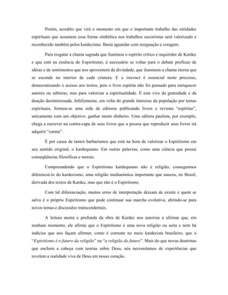 Porém, acredito que virá o momento em que o importante trabalho das entidades
espirituais que assumem essa forma simbólica nos trabalhos socorristas será valorizado e
reconhecido também pelos kardecistas. Basta aguardar com resignação e coragem.
Para resgatar a chama sagrada que iluminou o espírito crítico e inquiridor de Kardec
e que está na essência do Espiritismo, é necessário se voltar para o debate profícuo de
idéias e de sentimentos que nos aproximem da divindade, que iluminem a chama eterna que
se esconde no interior de cada criatura. E a internet é essencial neste processo,
democratizando o acesso aos textos, pois o livro espírita não foi pensado para enriquecer
autores ou editoras, mas para valorizar a espiritualidade. E esta vive da gratuidade e da
doação desinteressada. Infelizmente, em volta do grande interesse da população por temas
espirituais, formou-se uma rede de editoras publicando livros e revistas “espíritas”,
unicamente com um objetivo: ganhar muito dinheiro. Uma editora paulista, por exemplo,
chega a escrever na contra-capa de seus livros que a pessoa que reproduzir seus livros irá
adquirir “carma”.
É por causa de tantos barbarismos que está na hora de valorizar o Espiritismo em
seu sentido original, o kardequiano. Em outras palavras, como uma ciência que possui
conseqüências filosóficas e morais.
Compreendendo que o Espiritismo kardequiano não é religião, conseguimos
diferenciá-lo do kardecismo, uma religião medianímica importante que nasceu, no Brasil,
derivada dos textos de Kardec, mas que não é o Espiritismo.
Com tal diferenciação, muitos erros de interpretação deixam de existir e quem se
salva é o próprio Espiritismo que pode continuar sua marcha evolutiva, abrindo-se para
novos temas e discussões transcendentais.
A leitura atenta e profunda da obra de Kardec nos autoriza a afirmar que, em
nenhum momento, ele afirma que o Espiritismo é uma nova religião ou seita e nem há
indícios que nos façam afirmar, como é corrente no meio kardecista brasileiro, que o
“Espiritismo é o futuro da religião” ou “a religião do futuro”. Mais do que novas doutrinas
que enchem a cabeça com teorias sobre Deus, nós necessitamos de experiências que
revelem a realidade viva de Deus em nosso coração.
 