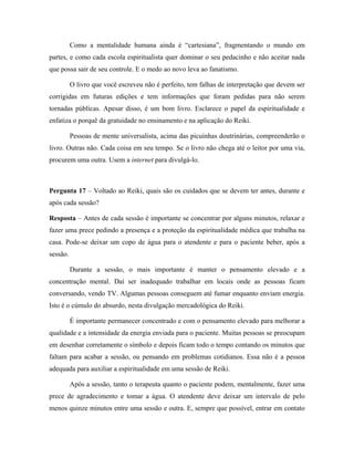 Como a mentalidade humana ainda é “cartesiana”, fragmentando o mundo em
partes, e como cada escola espiritualista quer dominar o seu pedacinho e não aceitar nada
que possa sair de seu controle. E o medo ao novo leva ao fanatismo.
O livro que você escreveu não é perfeito, tem falhas de interpretação que devem ser
corrigidas em futuras edições e tem informações que foram pedidas para não serem
tornadas públicas. Apesar disso, é um bom livro. Esclarece o papel da espiritualidade e
enfatiza o porquê da gratuidade no ensinamento e na aplicação do Reiki.
Pessoas de mente universalista, acima das picuinhas doutrinárias, compreenderão o
livro. Outras não. Cada coisa em seu tempo. Se o livro não chega até o leitor por uma via,
procurem uma outra. Usem a internet para divulgá-lo.
Pergunta 17 – Voltado ao Reiki, quais são os cuidados que se devem ter antes, durante e
após cada sessão?
Resposta – Antes de cada sessão é importante se concentrar por alguns minutos, relaxar e
fazer uma prece pedindo a presença e a proteção da espiritualidade médica que trabalha na
casa. Pode-se deixar um copo de água para o atendente e para o paciente beber, após a
sessão.
Durante a sessão, o mais importante é manter o pensamento elevado e a
concentração mental. Daí ser inadequado trabalhar em locais onde as pessoas ficam
conversando, vendo TV. Algumas pessoas conseguem até fumar enquanto enviam energia.
Isto é o cúmulo do absurdo, nesta divulgação mercadológica do Reiki.
É importante permanecer concentrado e com o pensamento elevado para melhorar a
qualidade e a intensidade da energia enviada para o paciente. Muitas pessoas se preocupam
em desenhar corretamente o símbolo e depois ficam todo o tempo contando os minutos que
faltam para acabar a sessão, ou pensando em problemas cotidianos. Essa não é a pessoa
adequada para auxiliar a espiritualidade em uma sessão de Reiki.
Após a sessão, tanto o terapeuta quanto o paciente podem, mentalmente, fazer uma
prece de agradecimento e tomar a água. O atendente deve deixar um intervalo de pelo
menos quinze minutos entre uma sessão e outra. E, sempre que possível, entrar em contato
 