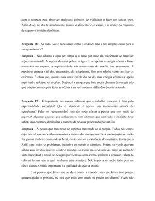 com a natureza para absorver saudáveis glóbulos de vitalidade e fazer um lanche leve.
Além disso, no dia de atendimento, nunca se alimentar com carne, e se abster do consumo
de cigarro e bebidas alcoólicas.
Pergunta 18 – Se tudo isso é necessário, então o reikiano não é um simples canal para a
energia cósmica?
Resposta – Não adianta a água ser limpa se o cano por onde ela irá circular se mantiver
sujo, contaminado. A sujeira do cano poluirá a água. E se apenas a energia cósmica fosse
necessária no socorro, a espiritualidade não necessitaria do auxilio dos encarnados. É
preciso a energia vital dos encarnados, do ectoplasma. Sem este não há como auxiliar os
enfermos. É claro que, quanto mais amor envolvido no ato, mas energia cósmica e apoio
espiritual o reikiano vai receber. Porém, é a energia que hoje vocês chamam de energia zôo
que nós precisamos para fazer remédios e os instrumentos utilizados durante a sessão.
Pergunta 19 - É importante nos cursos enfatizar que o trabalho principal é feito pela
espiritualidade socorrista? Que o atendente é apenas um instrumento doador de
ectoplasma? Falar em reencarnação? Isso não pode afastar a pessoa que tem medo de
espírito? Algumas pessoas que conhecem tal fato afirmam que nem tudo o paciente deve
saber, caso contrário diminuiria o número de pessoas procurando por auxílio.
Resposta – A pessoa que tem medo de espíritos tem medo de si própria. Todos nós somos
espíritos, só que uns estão encarnados e outros são incorpóreos. Se a preocupação de vocês
for ganhar dinheiro ensinando o Reiki, então omitam a existência dos espíritos, falem que o
Reiki cura todos os problemas, inclusive os morais e cármicos. Porém, se vocês querem
saldar suas dívidas, querem ajudar o mundo a se tornar mais esclarecido, tanto do ponto de
vista intelectual e moral, se desejam purificar sua alma eterna, ensinem a verdade. Falem da
reforma íntima sem a qual nenhuma cura acontece. Não importa se vocês terão cem ou
cinco alunos. O mais importante é a qualidade do que se ensina.
E as pessoas que falam que se deve omitir a verdade, será que falam isso porque
querem ajudar o próximo, ou será que estão com medo de perder um cliente? Vocês não
 