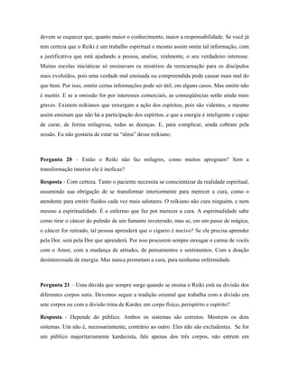 devem se esquecer que, quanto maior o conhecimento, maior a responsabilidade. Se você já
tem certeza que o Reiki é um trabalho espiritual e mesmo assim omite tal informação, com
a justificativa que está ajudando a pessoa, analise, realmente, o seu verdadeiro interesse.
Muitas escolas iniciáticas só ensinavam os mistérios da reencarnação para os discípulos
mais evoluídos, pois uma verdade mal ensinada ou compreendida pode causar mais mal do
que bem. Por isso, omitir certas informações pode ser útil, em alguns casos. Mas omitir não
é mentir. E se a omissão for por interesses comerciais, as conseqüências serão ainda mais
graves. Existem reikianos que enxergam a ação dos espíritos, pois são videntes, e mesmo
assim ensinam que não há a participação dos espíritos, e que a energia é inteligente e capaz
de curar, de forma milagrosa, todas as doenças. E, para complicar, ainda cobram pela
sessão. Eu não gostaria de estar na “alma” desse reikiano.
Pergunta 20 – Então o Reiki não faz milagres, como muitos apregoam? Sem a
transformação interior ele é ineficaz?
Resposta - Com certeza. Tanto o paciente necessita se conscientizar da realidade espiritual,
assumindo sua obrigação de se transformar interiormente para merecer a cura, como o
atendente para emitir fluidos cada vez mais salutares. O reikiano não cura ninguém, e nem
mesmo a espiritualidade. É o enfermo que faz por merecer a cura. A espiritualidade sabe
como tirar o câncer do pulmão de um fumante inveterado, mas se, em um passe de mágica,
o câncer for retirado, tal pessoa aprenderá que o cigarro é nocivo? Se ele precisa aprender
pela Dor, será pela Dor que aprenderá. Por isso procurem sempre enxugar o carma de vocês
com o Amor, com a mudança de atitudes, de pensamentos e sentimentos. Com a doação
desinteressada de energia. Mas nunca prometam a cura, para nenhuma enfermidade.
Pergunta 21 – Uma dúvida que sempre surge quando se ensina o Reiki está na divisão dos
diferentes corpos sutis. Devemos seguir a tradição oriental que trabalha com a divisão em
sete corpos ou com a divisão trina de Kardec em corpo físico, perispírito e espírito?
Resposta - Depende do público. Ambos os sistemas são corretos. Mostrem os dois
sistemas. Um não é, necessariamente, contrário ao outro. Eles não são excludentes. Se for
um público majoritariamente kardecista, fale apenas dos três corpos, não entrem em
 