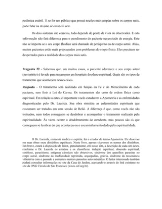 polêmica estéril. E se for um público que possui noções mais amplas sobre os corpos sutis,
pode falar na divisão oriental em sete.
Os dois sistemas são corretos, tudo depende do ponto de vista do observador. E esta
informação não fará diferença para o atendimento do paciente necessitado de energia. Este
não se importa se o seu corpo fluídico será chamado de perispírito ou de corpo astral. Aliás,
muitos pacientes estão mais preocupados com problemas do corpo físico. Eles precisam ser
despertados para a realidade dos corpos mais sutis.
Pergunta 22 - Sabemos que, em muitos casos, o paciente adormece e seu corpo astral
(perispírito) é levado para tratamento em hospitais do plano espiritual. Quais são os tipos de
tratamento que acontecem nesses casos.
Resposta – O tratamento será realizado em função da Fé e do Merecimento de cada
paciente, sem ferir a Lei do Carma. Os tratamentos são tanto de ordem física como
espiritual. Em relação a estes, é importante vocês estudarem a Apometria e as enfermidades
diagnosticadas pelo Dr. Lacerda. Sua obra sintetiza as enfermidades espirituais que
costumam ser tratadas em uma sessão de Reiki. A diferença é que, como vocês não são
treinados, nem todos conseguem se desdobrar e acompanhar o tratamento realizado pela
espiritualidade. Às vezes ocorre o desdobramento do atendente, mas poucos são os que
conseguem se lembrar do que aconteceu ou o encaminhamento dado pela espiritualidade.
O Dr. Lacerda, eminente médico e espírita, foi o criador do termo Apometria. Ele descreve
em suas obras onze distúrbios espirituais. Neste livro, apenas citaremos os nomes dos distúrbios.
Em breve, estará à disposição do leitor, gratuitamente, em nosso site, a descrição de cada um deles,
conforme o Dr. Lacerda os estudou e os classificou: indução espiritual, obsessão espiritual,
simbiose, parasitismo, estigmas cármicos não obsessivos, síndrome dos aparelhos parasitas no
corpo astral, síndrome da mediunidade reprimida, arquepadias, goécia, síndrome da ressonância
vibratória com o passado e correntes mentais parasitas auto-induzidas. O leitor interessado também
poderá consultar informações no site da Casa do Jardim, acessando-o através do link existente no
site da ONG Círculo de São Francisco (www.csf.org.br).
 