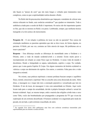 não façam os “passes de cura” que são mais longos e voltados para tratamentos mais
complexos, como os que a espiritualidade realiza durante o Reiki.
No Reiki não há preconceitos doutrinários que impeçam o atendente de colocar uma
música relaxante no fundo, usar essências aromáticas14
que ajudam no tratamento. Toda a
ambiência criada para a sessão de Reiki é importante. Os meios são tão importantes quanto
os fins, que são os mesmos no Reiki e no passe. Lembrando, sempre, que nenhuma técnica
transgride a Lei do carma e do merecimento.
Pergunta 26 – E em relação à polêmica de tocar ou não no paciente? Nos cursos de
orientação mediúnica os passistas aprendem que não se deve tocar, de forma alguma, no
paciente. O Reiki, por sua vez, costuma ser feito através do toque. Há problemas em se
tocar o paciente?
Resposta – Esta diferença ressalta as diferenças de mentalidade entre o Ocidente e o
Oriente, entre a visão de mundo ocidental-cristã e a oriental. Existe muito pavor e
incompreensão em relação ao corpo físico aqui no Ocidente. A nossa visão de mundo é
dicotômica. Desde a Antiguidade se separa, radicalmente, espírito e corpo. Na verdade,
parece que á uma guerra Espírito X Corpo. Em alguns momentos da história ocidental se
valoriza o corpo em detrimento do espírito. Em outros, o contrário. Falta para nós a visão
integrativa oriental.
No oriente, suas práticas espirituais e mesmo profanas buscam sempre o equilíbrio
físico, mental, emocional e espiritual. Não se concebe uma coisa dissociada da outra. Além
disso, a massagem ou o toque não tem a conotação pejorativa e sexualizada que tem no
Ocidente. O ato de tocar, de massagear é visto com naturalidade no Oriente. Aqui vocês
levam tudo para o campo da sexualidade, devido à própria formação cultural e sexual do
homem ocidental. Aqui, ao mesmo tempo, onde a maioria das religiões cristãs trata o sexo
como Tabu, vocês são bombardeados por propagandas e programas de TV que vivem da
exploração de um erotismo desenfreado. O homem ocidental vive angustiado pelo medo do
pecado, de um lado, e pelo erotismo exacerbado, de outro.
14
No segundo livro dessa série publicamos uma lista com essências aromáticas transmitidas pela
espiritualidade para uso durante a sessão de Reiki.
 