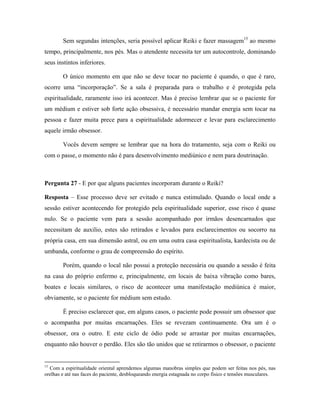 Sem segundas intenções, seria possível aplicar Reiki e fazer massagem15
ao mesmo
tempo, principalmente, nos pés. Mas o atendente necessita ter um autocontrole, dominando
seus instintos inferiores.
O único momento em que não se deve tocar no paciente é quando, o que é raro,
ocorre uma “incorporação”. Se a sala é preparada para o trabalho e é protegida pela
espiritualidade, raramente isso irá acontecer. Mas é preciso lembrar que se o paciente for
um médium e estiver sob forte ação obsessiva, é necessário mandar energia sem tocar na
pessoa e fazer muita prece para a espiritualidade adormecer e levar para esclarecimento
aquele irmão obsessor.
Vocês devem sempre se lembrar que na hora do tratamento, seja com o Reiki ou
com o passe, o momento não é para desenvolvimento mediúnico e nem para doutrinação.
Pergunta 27 - E por que alguns pacientes incorporam durante o Reiki?
Resposta – Esse processo deve ser evitado e nunca estimulado. Quando o local onde a
sessão estiver acontecendo for protegido pela espiritualidade superior, esse risco é quase
nulo. Se o paciente vem para a sessão acompanhado por irmãos desencarnados que
necessitam de auxilio, estes são retirados e levados para esclarecimentos ou socorro na
própria casa, em sua dimensão astral, ou em uma outra casa espiritualista, kardecista ou de
umbanda, conforme o grau de compreensão do espírito.
Porém, quando o local não possui a proteção necessária ou quando a sessão é feita
na casa do próprio enfermo e, principalmente, em locais de baixa vibração como bares,
boates e locais similares, o risco de acontecer uma manifestação mediúnica é maior,
obviamente, se o paciente for médium sem estudo.
É preciso esclarecer que, em alguns casos, o paciente pode possuir um obsessor que
o acompanha por muitas encarnações. Eles se revezam continuamente. Ora um é o
obsessor, ora o outro. E este ciclo de ódio pode se arrastar por muitas encarnações,
enquanto não houver o perdão. Eles são tão unidos que se retirarmos o obsessor, o paciente
15
Com a espiritualidade oriental aprendemos algumas manobras simples que podem ser feitas nos pés, nas
orelhas e até nas faces do paciente, desbloqueando energia estagnada no corpo físico e tensões musculares.
 