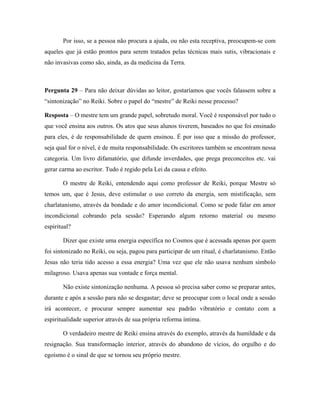 Por isso, se a pessoa não procura a ajuda, ou não esta receptiva, preocupem-se com
aqueles que já estão prontos para serem tratados pelas técnicas mais sutis, vibracionais e
não invasivas como são, ainda, as da medicina da Terra.
Pergunta 29 – Para não deixar dúvidas ao leitor, gostaríamos que vocês falassem sobre a
“sintonização” no Reiki. Sobre o papel do “mestre” de Reiki nesse processo?
Resposta – O mestre tem um grande papel, sobretudo moral. Você é responsável por tudo o
que você ensina aos outros. Os atos que seus alunos tiverem, baseados no que foi ensinado
para eles, é de responsabilidade de quem ensinou. É por isso que a missão do professor,
seja qual for o nível, é de muita responsabilidade. Os escritores também se encontram nessa
categoria. Um livro difamatório, que difunde inverdades, que prega preconceitos etc. vai
gerar carma ao escritor. Tudo é regido pela Lei da causa e efeito.
O mestre de Reiki, entendendo aqui como professor de Reiki, porque Mestre só
temos um, que é Jesus, deve estimular o uso correto da energia, sem mistificação, sem
charlatanismo, através da bondade e do amor incondicional. Como se pode falar em amor
incondicional cobrando pela sessão? Esperando algum retorno material ou mesmo
espiritual?
Dizer que existe uma energia específica no Cosmos que é acessada apenas por quem
foi sintonizado no Reiki, ou seja, pagou para participar de um ritual, é charlatanismo. Então
Jesus não teria tido acesso a essa energia? Uma vez que ele não usava nenhum símbolo
milagroso. Usava apenas sua vontade e força mental.
Não existe sintonização nenhuma. A pessoa só precisa saber como se preparar antes,
durante e após a sessão para não se desgastar; deve se preocupar com o local onde a sessão
irá acontecer, e procurar sempre aumentar seu padrão vibratório e contato com a
espiritualidade superior através de sua própria reforma íntima.
O verdadeiro mestre de Reiki ensina através do exemplo, através da humildade e da
resignação. Sua transformação interior, através do abandono de vícios, do orgulho e do
egoísmo é o sinal de que se tornou seu próprio mestre.
 