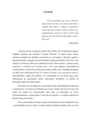 Conclusão
Crê-se geralmente que, para convencer,
basta mostrar os fatos; esse parece com efeito o
caminho mais lógico, e, todavia, a experiência
mostra que não é sempre o melhor, porque vê-se,
freqüentemente, pessoas às quais os fatos mais
patentes não convencem de modo algum. A que se
deve isso?
Allan Kardec
Este livro encerra a trilogia de estudos sobre o Reiki, sob a inspiração de algumas
entidades espirituais das chamadas “Correntes Orientais”. O objetivo desta trilogia,
conforme orientação das entidades comunicantes, é o de resgatar a dimensão sagrada e
espiritual do Reiki, rompendo com as mistificações criadas pela indústria “Nova Era”. Essa
trilogia foi iniciada em 2004 com a publicação do livro “Dharma-Reiki: o aprimoramento
espiritual e a caridade como caminhos para a cura”, que enfatizou a necessidade da
reforma íntima, o valor da Fé e do merecimento para se obter a cura. O trabalho prosseguiu,
em 2005, com a publicação do livro “Os símbolos do Reiki e seus ensinamentos morais”,
desmistificando o papel dos símbolos e os reconduzindo ao seu devido lugar, como
representação de ensinamentos morais, relacionados, diretamente, ao caminho da
Iluminação, dentro da tradição budista.
Este último livro da trilogia foi “encomendado” pela espiritualidade para denunciar
o charlatanismo e as inúmeras mistificações que cercam o Reiki, além de servir como uma
espécie de manual de “auto-iniciação” para todos os interessados em servir,
desinteressadamente, visando apenas o bem-estar do próximo e a evolução espiritual do
planeta Terra como um todo.
Com o encerramento da trilogia, acredito ter encerrado esse meu compromisso com
a espiritualidade no que se refere ao estudo e difusão do Reiki, podendo, assim, se for do
 