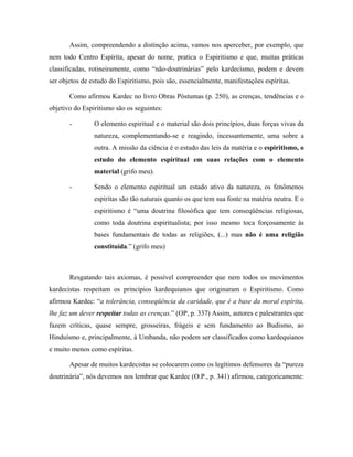 Assim, compreendendo a distinção acima, vamos nos aperceber, por exemplo, que
nem todo Centro Espírita, apesar do nome, pratica o Espiritismo e que, muitas práticas
classificadas, rotineiramente, como “não-doutrinárias” pelo kardecismo, podem e devem
ser objetos de estudo do Espiritismo, pois são, essencialmente, manifestações espíritas.
Como afirmou Kardec no livro Obras Póstumas (p. 250), as crenças, tendências e o
objetivo do Espiritismo são os seguintes:
- O elemento espiritual e o material são dois princípios, duas forças vivas da
natureza, complementando-se e reagindo, incessantemente, uma sobre a
outra. A missão da ciência é o estudo das leis da matéria e o espiritismo, o
estudo do elemento espiritual em suas relações com o elemento
material (grifo meu).
- Sendo o elemento espiritual um estado ativo da natureza, os fenômenos
espíritas são tão naturais quanto os que tem sua fonte na matéria neutra. E o
espiritismo é “uma doutrina filosófica que tem conseqüências religiosas,
como toda doutrina espiritualista; por isso mesmo toca forçosamente às
bases fundamentais de todas as religiões, (...) mas não é uma religião
constituída.” (grifo meu)
Resgatando tais axiomas, é possível compreender que nem todos os movimentos
kardecistas respeitam os princípios kardequianos que originaram o Espiritismo. Como
afirmou Kardec: “a tolerância, conseqüência da caridade, que é a base da moral espírita,
lhe faz um dever respeitar todas as crenças.” (OP, p. 337) Assim, autores e palestrantes que
fazem críticas, quase sempre, grosseiras, frágeis e sem fundamento ao Budismo, ao
Hinduísmo e, principalmente, à Umbanda, não podem ser classificados como kardequianos
e muito menos como espíritas.
Apesar de muitos kardecistas se colocarem como os legítimos defensores da “pureza
doutrinária”, nós devemos nos lembrar que Kardec (O.P., p. 341) afirmou, categoricamente:
 