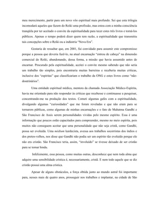 meu merecimento, partir para um novo vôo espiritual mais profundo. Sei que esta trilogia
incomodará aqueles que fazem do Reiki uma profissão, mas estou com a minha consciência
tranqüila por ter aceitado o convite da espiritualidade para tecer estes três livros e torná-los
públicos. Apenas o tempo poderá dizer quem tem razão, a espiritualidade que transmitiu
tais concepções sobre o Reiki ou a indústria “Nova Era”.
Gostaria de ressaltar que, em 2001, fui convidado para assumir este compromisso
porque a pessoa que deveria fazê-lo, na atual encarnação “entrou de cabeça” na dimensão
comercial do Reiki, abandonando, dessa forma, a missão que havia assumido antes de
encarnar. Procurado pela espiritualidade, aceitei o convite mesmo sabendo que não seria
um trabalho tão simples, pois encontraria muitas barreiras e receberia muitas críticas,
inclusive dos “espíritas” que classificariam o trabalho da ONG e estes livros como “não-
doutrinários”.
Uma entidade espiritual médica, mentora da chamada Associação Médico-Espírita,
havia me orientado para não responder às críticas que recebesse e continuasse a pesquisar,
concentrando-me na produção dos textos. Cometi algumas gafes com a espiritualidade,
divulgando algumas “curiosidades” que me foram reveladas e que não eram para se
tornarem públicas, como algumas de minhas encarnações e o fato de Mahatma Gandhi e
São Francisco de Assis serem personalidades vividas pelo mesmo espírito. Essa é uma
informação que poucos estão capacitados para compreender, mesmo no meio espírita, pois
muitos não conseguem aceitar que uma personalidade que não seja cristã, como Gandhi,
possa ser evoluída. Uma médium kardecista, avessa aos trabalhos socorristas dos índios e
dos pretos-velhos, nos disse que Gandhi não podia ser um espírito tão evoluído porque ele
não era cristão. São Francisco teria, assim, “involuído” se tivesse deixado de ser cristão
para se tornar hindu.
Infelizmente, essa pessoa, como muitas outras, desconhece que nem toda alma que
adquire uma sensibilidade crística é, necessariamente, cristã. E nem todo aquele que se diz
cristão possui uma alma crística.
Apesar de alguns obstáculos, a força obtida junto ao mundo astral foi importante
para, nesses mais de quatro anos, prosseguir nos trabalhos e implantar, na cidade de São
 