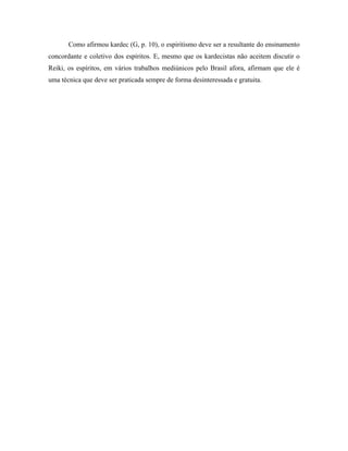 Como afirmou kardec (G, p. 10), o espiritismo deve ser a resultante do ensinamento
concordante e coletivo dos espíritos. E, mesmo que os kardecistas não aceitem discutir o
Reiki, os espíritos, em vários trabalhos mediúnicos pelo Brasil afora, afirmam que ele é
uma técnica que deve ser praticada sempre de forma desinteressada e gratuita.
 
