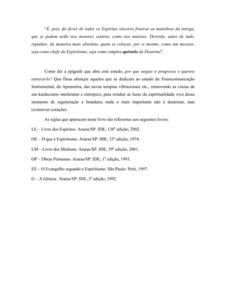 “É, pois, do dever de todos os Espíritas sinceros frustrar as manobras da intriga,
que se podem urdir nos menores centros, como nos maiores. Deverão, antes de tudo,
repudiar, da maneira mais absoluta, quem se colocar, por si mesmo, como um messias,
seja como chefe do Espiritismo, seja como simples apóstolo da Doutrina”.
Como diz a epígrafe que abre este estudo, por que negais o progresso e quereis
entravá-lo? Que Deus abençoe aqueles que se dedicam ao estudo da Transcomunicação
Instrumental, da Apometria, das novas terapias vibracionais etc., removendo as cinzas de
um kardecismo intolerante e entrópico, para irradiar as luzes da espiritualidade viva desse
momento de regeneração e brandura, onde o mais importante não é doutrinar, mas
(co)mover corações.
As siglas que aparecem neste livro são referentes aos seguintes livros:
LE – Livro dos Espíritos. Araras/SP: IDE, 138a
edição, 2002.
OE – O que é Espiritismo. Araras/SP: IDE, 33a
edição, 1974.
LM – Livro dos Médiuns. Araras/SP: IDE, 59a
edição, 2001.
OP – Obras Póstumas. Araras/SP: IDE, 1a
edição, 1993.
EE – O Evangelho segundo o Espiritismo. São Paulo: Petit, 1997.
G – A Gênese. Araras/SP: IDE, 3a
edição, 1992.
 