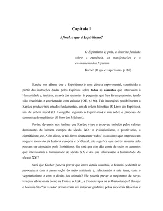 Capítulo I
Afinal, o que é Espiritismo?
O Espiritismo é, pois, a doutrina fundada
sobre a existência, as manifestações e o
ensinamento dos Espíritos.
Kardec (O que é Espiritismo, p.186)
Kardec nos afirma que o Espiritismo é uma ciência experimental, constituída a
partir das instruções dadas pelos Espíritos sobre todos os assuntos que interessam à
Humanidade e, também, através das respostas às perguntas que lhes foram propostas, tendo
sido recolhidas e coordenadas com cuidado (OE, p.186). Tais instruções possibilitaram a
Kardec produzir três estudos fundamentais, um de ordem filosófica (O Livro dos Espíritos),
um de ordem moral (O Evangelho segundo o Espiritismo) e um sobre o processo de
comunicação mediúnico (O livro dos Médiuns).
Porém, devemos nos lembrar que Kardec viveu e escreveu imbuído pelos valores
dominantes do homem europeu do século XIX: o evolucionismo, o positivismo, o
cientificismo etc. Além disso, se tais livros abarcaram “todos” os assuntos que interessavam
naquele momento da história européia e ocidental, não significa que outros assuntos não
possam ser abordados pelo Espiritismo. Ou será que eles dão conta de todos os assuntos
que interessaram à humanidade do século XX e dos que interessarão à humanidade do
século XXI?
Será que Kardec poderia prever que entre outros assuntos, o homem ocidental se
preocuparia com a preservação do meio ambiente e, relacionado a este tema, com o
vegetarianismo e com o direito dos animais? Ele poderia prever o surgimento de novas
terapias vibracionais como os Florais, o Reiki, a Cromoterapia ou a Musicoterapia? Ou que
o homem dito “civilizado” demonstraria um interesse gradativo pelas ancestrais filosofias e
 
