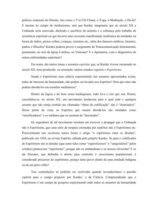 práticas corporais do Oriente, tais como o T’ai Chi Chuan, o Yoga, a Meditação, o Do-In?
E mesmo no campo do mediunismo, será que Kardec imaginaria que no século XX a
Umbanda seria renovada, abolindo o sacrifício de animais e a cobrança pelo trabalho de
assistência espiritual ou que haveria uma crescente manifestação mediúnica de entidades na
forma de índios, pretos-velhos, crianças, orientais etc., além dos famosos médicos, literatos,
padres e filósofos? Kardec poderia prever o surgimento da Transcomunicação Instrumental,
justamente, no seio da Igreja Católica, no Vaticano? E a Apometria, com o diagnóstico de
outras enfermidades espirituais?
Em suma, são tantos temas e assuntos espíritas que, se Kardec tivesse encarnado no
século XX, teria produzido, ou orientado, muitos estudos segundo o Espiritismo.
Sendo o Espiritismo uma ciência experimental, tais assuntos apresentados acima,
todos de interesse da humanidade, não podem ser levados aos Espíritos? Será que estes não
podem abordá-los em reuniões mediúnicas?
Dentro da lógica e do bom senso kardequiano, tudo leva a crer que sim. Porém,
consolidou-se, no século XX, um movimento kardecista para o qual todo e qualquer
assunto que não esteja contido nas chamadas “obras da codificação” não é “doutrinário”.
Desse ponto de vista, os Espíritos que ousam abordá-los são rotulados como
“mistificadores” e os médiuns que os escutam de “fascinados”.
Os seguidores de tal movimento insistem em escrever e propagar que a Umbanda
não é Espiritismo, que uma série de terapias ensinadas por espíritos não é Espiritismo etc.
Possivelmente tais escritores nunca leram o artigo “o espiritismo entre os druidas”,
publicado em 1858, na revista Espírita, editada pelo próprio Kardec. Se para o codificador
do Espiritismo até os druidas (que eram tidos como “supersticiosos” e “sanguinários” pelos
cristãos) praticavam “espiritismo”, porque não os umbandistas e os nossos silvícolas? E se
até Sócrates, que defendia o aborto para controlar o crescimento populacional, é
considerado precursor do espiritismo, porque tanto pavor diante de uma entidade indígena
ou de um peto-velho?
Tais contradições só poderão ser resolvidas quando reconduzirmos a questão
espírita para o campo proposto por Kardec: o da Ciência. Compreendendo que o
Espiritismo é um campo de pesquisa experimental onde todos os assuntos da humanidade
 