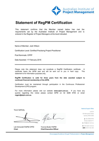 Statement of RegPM Certification
This statement confirms that the Member named below has met the
requirements set by the Australian Institute of Project Management and is
entered in the Register of Project Managers at the level indicated.
Name of Member: Josh Wilson
Certification Level: Certified Practising Project Practitioner
Post Nominals: CPPP
Date Awarded: 17 February 2016
Please note this statement does not constitute a RegPM Certification certificate. A
certificate bears the AIPM seal and will be sent out to you in hard copy. This
statement is for information purposes only.
RegPM Certification is valid for three years from the date awarded subject to
continued financial membership of the AIPM.
Certification must be maintained through participation in the Continuous Professional
Development (CPD) program.
For more information please visit our website www.aipm.com.au. If you have any
queries regarding this notice please contact AIPM on 02 8288 8700 or email
regpm@aipm.com.au.
Encouraging Excellence through Professionalism in Project Management
National Support Office
Level 9
139 Macquarie Street
Sydney NSW 2000
p. (02) 8288 8700
f. (02) 8288 8711
e. info@aipm.com.au
w. www.aipm.com.au
ABN 49 001 443 303
Yours faithfully,
Leh Simonelli FAIPM CPPD
Chair
Yvonne Butler FAIPM
Chief Executive Officer
 