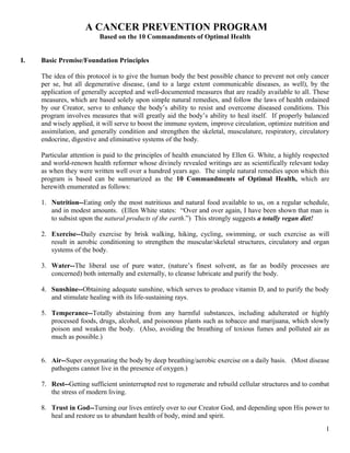 A CANCER PREVENTION PROGRAM
Based on the 10 Commandments of Optimal Health
I. Basic Premise/Foundation Principles
The idea of this protocol is to give the human body the best possible chance to prevent not only cancer
per se, but all degenerative disease, (and to a large extent communicable diseases, as well), by the
application of generally accepted and well-documented measures that are readily available to all. These
measures, which are based solely upon simple natural remedies, and follow the laws of health ordained
by our Creator, serve to enhance the body’s ability to resist and overcome diseased conditions. This
program involves measures that will greatly aid the body’s ability to heal itself. If properly balanced
and wisely applied, it will serve to boost the immune system, improve circulation, optimize nutrition and
assimilation, and generally condition and strengthen the skeletal, musculature, respiratory, circulatory
endocrine, digestive and eliminative systems of the body.
Particular attention is paid to the principles of health enunciated by Ellen G. White, a highly respected
and world-renown health reformer whose divinely revealed writings are as scientifically relevant today
as when they were written well over a hundred years ago. The simple natural remedies upon which this
program is based can be summarized as the 10 Commandments of Optimal Health, which are
herewith enumerated as follows:
1. Nutrition--Eating only the most nutritious and natural food available to us, on a regular schedule,
and in modest amounts. (Ellen White states: “Over and over again, I have been shown that man is
to subsist upon the natural products of the earth.”) This strongly suggests a totally vegan diet!
2. Exercise--Daily exercise by brisk walking, hiking, cycling, swimming, or such exercise as will
result in aerobic conditioning to strengthen the muscular/skeletal structures, circulatory and organ
systems of the body.
3. Water--The liberal use of pure water, (nature’s finest solvent, as far as bodily processes are
concerned) both internally and externally, to cleanse lubricate and purify the body.
4. Sunshine--Obtaining adequate sunshine, which serves to produce vitamin D, and to purify the body
and stimulate healing with its life-sustaining rays.
5. Temperance--Totally abstaining from any harmful substances, including adulterated or highly
processed foods, drugs, alcohol, and poisonous plants such as tobacco and marijuana, which slowly
poison and weaken the body. (Also, avoiding the breathing of toxious fumes and polluted air as
much as possible.)
6. Air--Super oxygenating the body by deep breathing/aerobic exercise on a daily basis. (Most disease
pathogens cannot live in the presence of oxygen.)
7. Rest--Getting sufficient uninterrupted rest to regenerate and rebuild cellular structures and to combat
the stress of modern living.
8. Trust in God--Turning our lives entirely over to our Creator God, and depending upon His power to
heal and restore us to abundant health of body, mind and spirit.
1
 