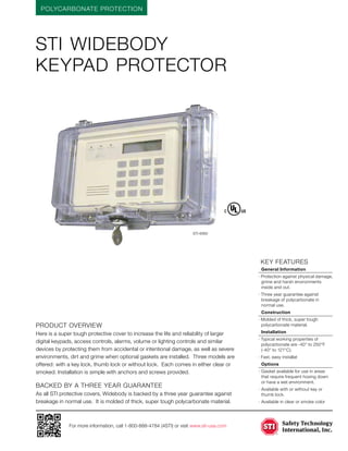 POLYCARBONATE PROTECTION
For more information, call 1-800-888-4784 (4STI) or visit www.sti-usa.com
	KEY features
	 General Information
· Protection against physical damage,
grime and harsh environments
inside and out.
· Three year guarantee against
breakage of polycarbonate in
normal use.
	Construction
· Molded of thick, super tough
polycarbonate material.
	Installation
· Typical working properties of
polycarbonate are -40° to 250°F
(-40° to 121°C).
· Fast, easy installat
	Options
·	Gasket available for use in areas
that require frequent hosing down
or have a wet environment.
·	Available with or without key or
thumb lock.
·	Available in clear or smoke color
STI widebody
keypad protector
Product Overview
Here is a super tough protective cover to increase the life and reliability of larger
digital keypads, access controls, alarms, volume or lighting controls and similar
devices by protecting them from accidental or intentional damage, as well as severe
environments, dirt and grime when optional gaskets are installed. Three models are
offered: with a key lock, thumb lock or without lock. Each comes in either clear or
smoked. Installation is simple with anchors and screws provided.
BACKED BY A THREE YEAR GUARANTEE
As all STI protective covers, Widebody is backed by a three year guarantee against
breakage in normal use. It is molded of thick, super tough polycarbonate material.
STI-6560
 