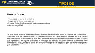 TIPOS DE
LIDERAZGO
Características
• Capacidad de tomar la iniciativa
• Proporcionar ideas innovadoras
• Evaluar determinados proyectos de manera eficiente
• Genera seguridad
No solo debe tener la capacidad de dar órdenes, también debe tener en cuenta las inquietudes y
opiniones que las personas que se encuentran bajo su cargo puedan ofrecer, lo que genera
seguridad en los subordinados y esto a su vez evita la discusión sobre su rol dejando claro la figura
que representa, en alguna ocasiones el liderazgo es ejercido utilizando tácticas autoritarias y de
intimidación, en cuyo caso la figura del líder puede llegar a ser respetada pero de manera obligatoria
y no voluntaria.
 