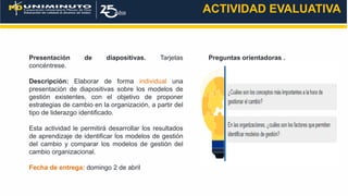 Presentación de diapositivas. Tarjetas
concéntrese.
Descripción: Elaborar de forma individual una
presentación de diapositivas sobre los modelos de
gestión existentes, con el objetivo de proponer
estrategias de cambio en la organización, a partir del
tipo de liderazgo identificado.
Esta actividad le permitirá desarrollar los resultados
de aprendizaje de identificar los modelos de gestión
del cambio y comparar los modelos de gestión del
cambio organizacional.
Fecha de entrega: domingo 2 de abril
ACTIVIDAD EVALUATIVA
Preguntas orientadoras .
 