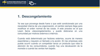 1. Descongelamiento
Ya sea que provenga desde fuera o que esté condicionado por una
necesidad interna de una organización, el cambio siempre llega para
modificar el orden normal de las cosas. A este proceso es al que
Lewin llama «descongelamiento» y puede detonarse en una
comunidad por motivos externos o internos:
Cuando está determinado por factores externos, ocurre de manera
espontánea y requiere un llamado a la acción. En las empresas esto
puede ocurrir cuando un competidor lanza un producto que roba la
atención de los consumidores, cuando hay una devaluación de la
moneda o cuando las ventas han bajado.
 