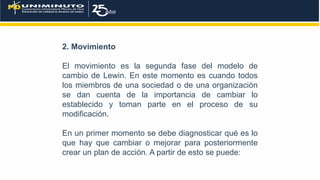 2. Movimiento
El movimiento es la segunda fase del modelo de
cambio de Lewin. En este momento es cuando todos
los miembros de una sociedad o de una organización
se dan cuenta de la importancia de cambiar lo
establecido y toman parte en el proceso de su
modificación.
En un primer momento se debe diagnosticar qué es lo
que hay que cambiar o mejorar para posteriormente
crear un plan de acción. A partir de esto se puede:
 