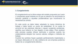 3. Congelamiento
El congelamiento es la última etapa del modelo propuesto por Lewin
y comprende aquel instante en el que el colectivo ha encontrado la
solución perfecta a aquellas problemáticas que incentivaron la
necesidad de cambio.
En este punto ya debe haber adoptado la nueva dinámica de
trabajo y debe existir un punto de estabilidad. Si no existe la
armonía en las prácticas internas o siguen surgiendo problemas,
significa que todavía no has llegado a esta etapa. Para acelerar
este proceso puedes ofrecer estímulos o premios cuando los
colaboradores adopten los nuevos valores, códigos o métodos de
trabajo.
Cuando los cambios hayan quedado perfectamente implantados y
se hayan afianzado en la vida cotidiana de una empresa podemos
hablar de un congelamiento efectivo.
 