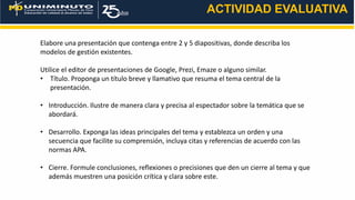 ACTIVIDAD EVALUATIVA
Elabore una presentación que contenga entre 2 y 5 diapositivas, donde describa los
modelos de gestión existentes.
Utilice el editor de presentaciones de Google, Prezi, Emaze o alguno similar.
• Título. Proponga un título breve y llamativo que resuma el tema central de la
presentación.
• Introducción. Ilustre de manera clara y precisa al espectador sobre la temática que se
abordará.
• Desarrollo. Exponga las ideas principales del tema y establezca un orden y una
secuencia que facilite su comprensión, incluya citas y referencias de acuerdo con las
normas APA.
• Cierre. Formule conclusiones, reflexiones o precisiones que den un cierre al tema y que
además muestren una posición crítica y clara sobre este.
 