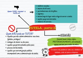 TUTELA - parte II
TUTELA - parte II
Aqueles que não sabem administrar seus bens
Aqueles que não sabem administrar seus bens
(falidos, pródigos)
(falidos, pródigos)
inimigos do menor ou dos pais;
inimigos do menor ou dos pais;
aqueles que forem excluídos pelos pais;
aqueles que forem excluídos pelos pais;
pessoas de má índole;
pessoas de má índole;
aqueles que exercem função pública
aqueles que exercem função pública
incompatível com a administração da tutela;
incompatível com a administração da tutela;
Quem NÂO pode ser TUTOR?
Quem NÂO pode ser TUTOR?
Quem PODE recusar a
Quem PODE recusar a
TUTELA?
TUTELA?
ATENÇÃO
ATENÇÃO
mulheres casadas;
mulheres casadas;
maiores de 60 anos;
maiores de 60 anos;
que te
que tenham mais de três filhos;
nham mais de três filhos;
enfermos;
enfermos;
morem longe do lugar onde se haja de exercer a tutela;
morem longe do lugar onde se haja de exercer a tutela;
aqueles que já exercem tutela;
aqueles que já exercem tutela;
militares em exercício;
militares em exercício;
Quando houver ir
Quando houver irmãos órfãos,
mãos órfãos,
PREFERENCIALMENTE, será nomeado
PREFERENCIALMENTE, será nomeado
apenas um tutor para cuidar de ambos.
apenas um tutor para cuidar de ambos.
Os tutores não podem ter como seu o dinheiro do
Os tutores não podem ter como seu o dinheiro do
tutelado, a não ser para as despesas.
tutelado, a não ser para as despesas.
18
 