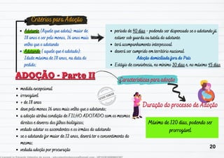 Adotante (Aquele que adota): maior de
18 anos e ser pelo menos, 16 anos mais
velho que o adotando
Adotando ( aquele que é adotado):
Idade máxima de 18 anos, na data do
pedido;
ADOÇÃO - Parte II
ADOÇÃO - Parte II
Critérios para Adoção
Critérios para Adoção
período de 90 dias - podendo ser dispensado se o adotando já
estiver sob guarda ou tutela do adotante
terá acompanhamento interpessoal
deverá ser cumprido em território nacional
Estágio de convivência, no mínimo 30 dias e, no máximo 45 dias
Adoção domiciliada fora do País
medida excepcional
irrevogável
+ de 18 anos
deve pelo menos 16 anos mais velho que o adotando;
a adoção atribui condição de FILHO ADOTADO com os mesmos
direitos e deveres dos filhos biológicos;
vedado adotar os ascendentes e os irmãos do adotando
se o adotando for maior de 12 anos, deverá ter o consentimento do
mesmo;
vedada adoção por procuração
Características para adoção
Características para adoção
Duração do processo de Adoção
Duração do processo de Adoção
Máximo de 120 dias, podendo ser
prorrogável
20
 