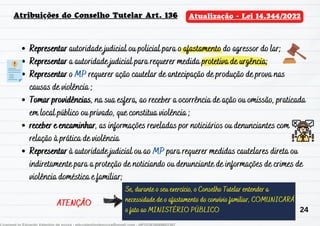 Representar autoridade judicial ou policial para o afastamento do agressor do lar;
Representar a autoridade judicial para requerer medida protetiva de urgência;
Representar o MP requerer ação cautelar de antecipação de produção de prova nas
causas de violência ;
Tomar providências, na sua esfera, ao receber a ocorrência de ação ou omissão, praticada
em local público ou privado, que constitua violência ;
receber e encaminhar, as informações reveladas por noticiários ou denunciantes com
relação à prática de violência
Representar à autoridade judicial ou ao MP para requerer medidas cautelares direta ou
indiretamente para a proteção de noticiando ou denunciante de informações de crimes de
violência doméstica e familiar;
Se, durante o seu exercício, o Conselho Tutelar entender a
necessidade de o afastamento do convívio familiar, COMUNICARÁ
o fato ao MINISTÉRIO PÚBLICO
Atribuições do Conselho Tutelar Art. 136 Atualização - Lei 14.344/2022
ATENÇÃO
24
 