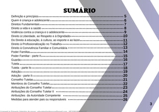 Definição e princípios
Quem é criança e adolescente
Direitos Fundamentais
Direito a vida e a saúde
Violência contra a criança e o adolescente
Direito à Liberdade, ao Respeito e à Dignidade
Do Direito à educação, à cultura, ao esporte e ao lazer
Direito à Profissionalização no Trabalho
Direito à Convivência Familiar e Comunitária
Poder Familiar
Poder Familiar - parte II
Guarda
Tutela
Tutela - parte II
Adoção
Adoção - parte II
Conselho Tutelar
Membros do Conselho Tutelar
Atribuições do Conselho Tutelar
Atribuições do Conselho Tutelar II
Atribuições da Autoridade Competente
Medidas para atender pais ou responsáveis
SUMÁRIO
3
5
6
7
8
9
10
11
12
13
14
15
16
17
18
19
20
21
22
23
24
25
26
 