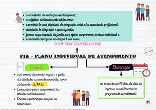 O que é? Elaboração
Instrumento de previsão, registro e gestão
das atividades a serem desenvolvidas com o
adolescente - SINASE
É necessário para o cumprimento das
medidas socioeducativas;
Deve ter a participação dos pais ou
responsáveis
no prazo de até 45 dias da data do
ingresso do adolescente no
programa de atendimento;
os resultados da avaliação interdisciplinar;
os objetivos declarados pelo adolescente;
a previsão de suas atividades de integração social e/ou capacitação profissional;
atividades de integração e apoio à família;
formas de participação da família para efetivo cumprimento do plano individual; e
as medidas específicas de atenção à sua saúde.
O QUE DEVE CONSTAR NO PIA?
35
 