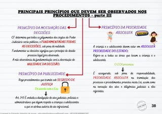 PRINCÍPIO DA MOTIVAÇÃO DAS
DECISÕES
PRINCÍPIO DA PUBLICIDADE
Rege procedimentos que tramite sob SEGREDO DE
JUSTIÇA
De acordo com o Eca:
Art. 143 É vedada a divulgação de atos judiciais, policiais e
administrativos que digam respeito a crianças e adolescentes
a que se atribua autoria de ato infracional.
PRINCÍPIO DA PRIORIDADE
ABSOLUTA
A criança e o adolescente devem estar em ABSOLUTA
PRIORIDADE DO ESTADO;
Refere-se a todas as áreas que tocam a criança e o
adolescente.
O ECA preconiza:
É assegurado, sob pena de responsabilidade,
PRIORIDADE ABSOLUTA na tramitação dos
processos e procedimentos previstos nesta Lei, assim como
na execução dos atos e diligências judiciais a eles
referentes.
CF determina que todos os julgamentos dos órgãos do Poder
Judiciário serão públicos, e FUNDAMENTADAS TODAS
AS DECISÕES, sob pena de nulidade.
Fundamentar as decisões significa que o princípio do devido
processo legal fora observado.
A não observância da fundamentação será a decretação de
NULIDADE DA DECISÃO.
38
 
