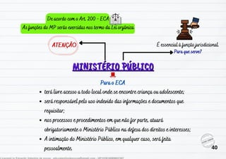MINISTÉRIO PÚBLICO
MINISTÉRIO PÚBLICO
Para que serve?
ATENÇÃO É essencial à função jurisdicional.
terá livre acesso a todo local onde se encontre criança ou adolescente;
será responsável pelo uso indevido das informações e documentos que
requisitar;
nos processos e procedimentos em que não for parte, atuará
obrigatoriamente o Ministério Público na defesa dos direitos e interesses;
A intimação do Ministério Público, em qualquer caso, será feita
pessoalmente.
Para o ECA
De acordo com o Art. 200 - ECA
As funções do MP serão exercidas nos termo da Lei orgânica
40
 