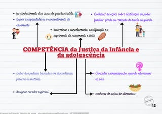 Suprir a capacidade ou o consentimento do
casamento
Conceder a emancipação, quando não houver
os pais
designar curador especial conhecer de ações de alimentos;
determinar o cancelamento, a retificação e o
suprimento de nascimento e óbito
ter conhecimento dos casos de guarda e tutela Conhecer de ações sobre destituição do poder
familiar, perda ou remoção da tutela ou guarda
Saber dos pedidos baseados em discordância
paterna ou materna
42
 