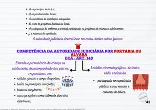 estádio, ginásio e campo desportivo;
bailes ou promoções dançantes;
boate ou congêneres;
casa que explore comercialmente diversões
eletrônicas;
Entrada e permanência de criança ou
adolescente, desacompanhado dos pais ou
responsáveis, em:
Estúdios cinematográficos, de teatro,
rádio e televisão.
participação em espetáculos
públicos e seus ensaios e
certames de beleza.
A autoridade judiciária deverá levar em conta, dentre outros fatores:
a) os princípios desta Lei;
b) as peculiaridades locais;
c) a existência de instalações adequadas;
d) o tipo de frequência habitual ao local;
e) a adequação do ambiente a eventual participação ou frequência de crianças e adolescentes;
f) a natureza do espetáculo.
43
 