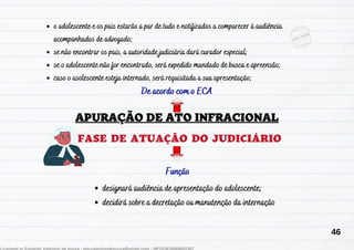 De acordo com o ECA
FASE DE ATUAÇÃO DO JUDICIÁRIO
designará audiência de apresentação do adolescente;
decidirá sobre a decretação ou manutenção da internação
o adolescente e os pais estarão a par de tudo e notificados a comparecer à audiência
acompanhados de advogado;
se não encontrar os pais, a autoridade judiciária dará curador especial;
se o adolescente não for encontrado, será expedido mandado de busca e apreensão;
caso o asolescente esteja internado, será requisitada a sua apresentação;
Função
46
 