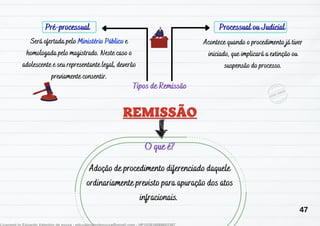 Pré-processual Processual ou Judicial
Adoção de procedimento diferenciado daquele
ordinariamente previsto para apuração dos atos
infracionais.
O que é?
Tipos de Remissão
Será ofertada pelo Ministério Público e
homologada pelo magistrado. Neste caso o
adolescente e seu representante legal, deverão
previamente consentir.
Acontece quando o procedimento já tiver
iniciado, que implicará a extinção ou
suspensão do processo.
47
 