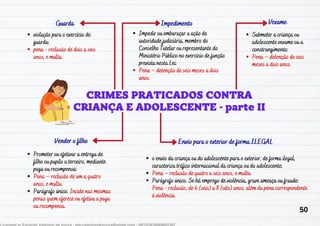 Guarda Impedimento
Vender o filho
Vexame
violação para o exercício de
guarda:
pena - reclusão de dois a seis
anos, e multa.
Impedir ou embaraçar a ação de
autoridade judiciária, membro do
Conselho Tutelar ou representante do
Ministério Público no exercício de função
prevista nesta Lei:
Pena – detenção de seis meses a dois
anos.
Prometer ou efetivar a entrega de
filho ou pupilo a terceiro, mediante
paga ou recompensa:
Pena – reclusão de um a quatro
anos, e multa.
Parágrafo único. Incide nas mesmas
penas quem oferece ou efetiva a paga
ou recompensa.
Submeter a criança ou
adolescente vexame ou a
constrangimento:
Pena – detenção de seis
meses a dois anos.
o envio da criança ou do adolescente para o exterior, de forma ilegal,
caracteriza tráfico internacional da criança ou do adolescente:
Pena – reclusão de quatro a seis anos, e multa.
Parágrafo único. Se há emprego de violência, grave ameaça ou fraude:
Pena - reclusão, de 6 (seis) a 8 (oito) anos, além da pena correspondente
à violência.
Envio para o exterior de forma ILEGAL
50
 